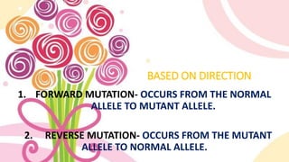 BASED ON DIRECTION
1. FORWARD MUTATION- OCCURS FROM THE NORMAL
ALLELE TO MUTANT ALLELE.
2. REVERSE MUTATION- OCCURS FROM THE MUTANT
ALLELE TO NORMAL ALLELE.
 
