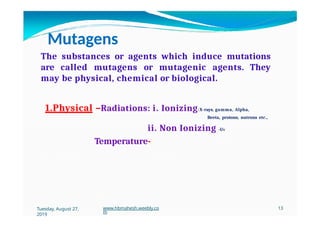 Mutagens
The substances or agents which induce mutations
are called mutagens or mutagenic agents. They
may be physical, chemical or biological.
1.Physical –Radiations: i. Ionizing-X-rays, gamma, Alpha,
Beeta, protons, nutrons etc.,
ii. Non Ionizing -UV
Temperature-
Tuesday, August 27,
2019
www.hbmahesh.weebly.co
m
13
 