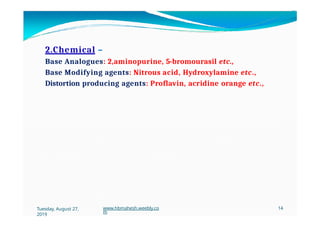 2.Chemical –
Base Analogues: 2,aminopurine, 5-bromourasil etc.,
Base Modifying agents: Nitrous acid, Hydroxylamine etc.,
Distortion producing agents: Proflavin, acridine orange etc.,
Tuesday, August 27,
2019
www.hbmahesh.weebly.co
m
14
 