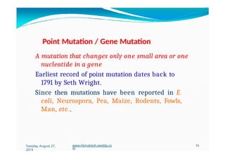 Point Mutation / Gene Mutation
A mutation that changes only one small area or one
nucleotide in a gene
Earliest record of point mutation dates back to
1791 by Seth Wright.
Since then mutations have been reported in E.
coli, Neurospora, Pea, Maize, Rodents, Fowls,
Man, etc.,
Tuesday, August 27,
2019
www.hbmahesh.weebly.co
m
16
 