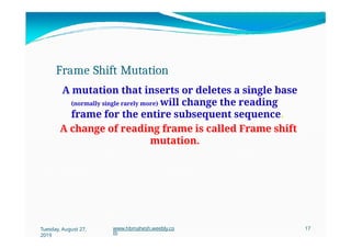 Frame Shift Mutation
A mutation that inserts or deletes a single base
(normally single rarely more) will change the reading
frame for the entire subsequent sequence.
A change of reading frame is called Frame shift
mutation.
Tuesday, August 27,
2019
www.hbmahesh.weebly.co
m
17
 