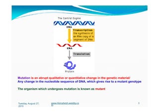 Mutation is an abrupt qualitative or quantitative change in the genetic material/
Any change in the nucleotide sequence of DNA, which gives rise to a mutant genotype
The organism which undergoes mutation is known as mutant
Tuesday, August 27,
2019
www.hbmahesh.weebly.co
m
3
 