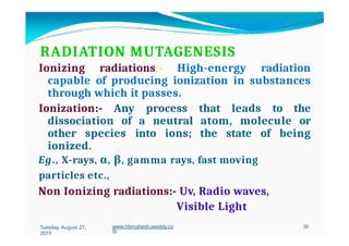 RADIATION MUTAGENESIS
Ionizing radiations:- High-energy radiation
capable of producing ionization in substances
through which it passes.
Ionization:- Any process that leads to the
dissociation of a neutral atom, molecule or
other species into ions; the state of being
ionized.
Eg., X-rays, α, β, gamma rays, fast moving
particles etc.,
Non Ionizing radiations:- Uv, Radio waves,
Visible Light
Tuesday, August 27,
2019
www.hbmahesh.weebly.co
m
30
 