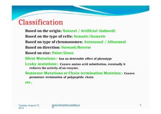 Classification
Based on the origin: Natural / Artificial (induced)
Based on the type of cells: Somatic/Gametic
Based on type of chromosomes: Autosomal / Allosomal
Based on direction: Forward/Reverse
Based on size: Point/Gross
Silent Mutations:- has no detectable effect of phenotype
Leaky mutations:- Causes amino acid substitution, eventually it
reduces the activity of an enzyme.
Nonsense Mutations or Chain termination Mutation:- Causes
premature termination of polypeptide chain.
etc.,
Tuesday, August 27,
2019
www.hbmahesh.weebly.co
m
6
 