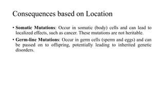Consequences based on Location
• Somatic Mutations: Occur in somatic (body) cells and can lead to
localized effects, such as cancer. These mutations are not heritable.
• Germ-line Mutations: Occur in germ cells (sperm and eggs) and can
be passed on to offspring, potentially leading to inherited genetic
disorders.
 