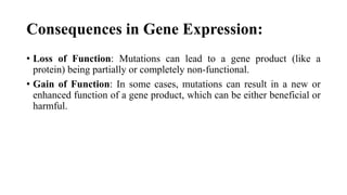Consequences in Gene Expression:
• Loss of Function: Mutations can lead to a gene product (like a
protein) being partially or completely non-functional.
• Gain of Function: In some cases, mutations can result in a new or
enhanced function of a gene product, which can be either beneficial or
harmful.
 