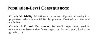 Population-Level Consequences:
• Genetic Variability: Mutations are a source of genetic diversity in a
population, which is crucial for the process of natural selection and
evolution.
• Genetic Drift and Bottlenecks: In small populations, random
mutations can have a significant impact on the gene pool, leading to
genetic drift.
 