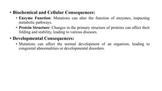 • Biochemical and Cellular Consequences:
• Enzyme Function: Mutations can alter the function of enzymes, impacting
metabolic pathways.
• Protein Structure: Changes in the primary structure of proteins can affect their
folding and stability, leading to various diseases.
• Developmental Consequences:
• Mutations can affect the normal development of an organism, leading to
congenital abnormalities or developmental disorders.
 