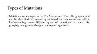 Types of Mutations
• Mutations are changes in the DNA sequence of a cell's genome and
can be classified into several types based on their nature and effect.
Understanding these different types of mutations is crucial for
grasping how genetic changes can impact organisms.
 