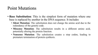 Point Mutations
• Base Substitution: This is the simplest form of mutation where one
base is replaced by another in the DNA sequence. It includes
• Silent Mutation: The substitution does not change the amino acid due to the
redundancy of the genetic code.
• Missense Mutation: The substitution results in a different amino acid,
potentially altering the protein function.
• Nonsense Mutation: The substitution creates a stop codon, leading to
premature termination of protein synthesis.
 