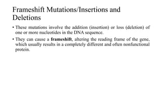 Frameshift Mutations/Insertions and
Deletions
• These mutations involve the addition (insertion) or loss (deletion) of
one or more nucleotides in the DNA sequence.
• They can cause a frameshift, altering the reading frame of the gene,
which usually results in a completely different and often nonfunctional
protein.
 