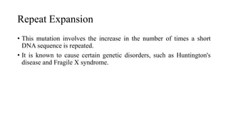 Repeat Expansion
• This mutation involves the increase in the number of times a short
DNA sequence is repeated.
• It is known to cause certain genetic disorders, such as Huntington's
disease and Fragile X syndrome.
 