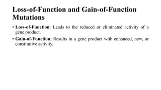 Loss-of-Function and Gain-of-Function
Mutations
• Loss-of-Function: Leads to the reduced or eliminated activity of a
gene product.
• Gain-of-Function: Results in a gene product with enhanced, new, or
constitutive activity.
 