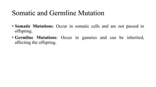 Somatic and Germline Mutation
• Somatic Mutations: Occur in somatic cells and are not passed to
offspring.
• Germline Mutations: Occur in gametes and can be inherited,
affecting the offspring.
 