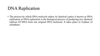 DNA Replication
• The process by which DNA molecule makes its identical copies is known as DNA
replication or DNA replication is the biological process of producing two identical
replicas Of DNA from one original DNA molecule. It takes place in S-phase of
interphase.
 
