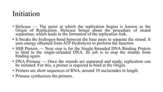 Initiation
• Helicase — The point at which the replication begins is known as the
Origin of Replication. Helicase brings about the procedure of strand
separation, which leads to the formation of the replication fork.
• It breaks the hydrogen bond between the base pairs to separate the strand. It
uses energy obtained from ATP Hydrolysis to perform the function.
• SSB Protein — Next step is for the Single-Stranded DNA Binding Protein
to bind to the single-stranded DNA. Its job is to stop the strands from
binding again.
• DNA Primase — Once the strands are separated and ready, replication can
be initiated. For this, a primer is required to bind at the Origin.
• Primers are short sequences of RNA, around 10 nucleotides in length.
• Primase synthesizes the primers.
 