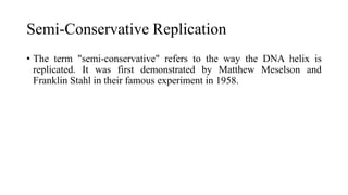 Semi-Conservative Replication
• The term "semi-conservative" refers to the way the DNA helix is
replicated. It was first demonstrated by Matthew Meselson and
Franklin Stahl in their famous experiment in 1958.
 