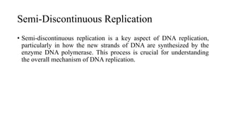 Semi-Discontinuous Replication
• Semi-discontinuous replication is a key aspect of DNA replication,
particularly in how the new strands of DNA are synthesized by the
enzyme DNA polymerase. This process is crucial for understanding
the overall mechanism of DNA replication.
 