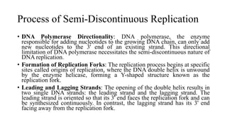 Process of Semi-Discontinuous Replication
• DNA Polymerase Directionality: DNA polymerase, the enzyme
responsible for adding nucleotides to the growing DNA chain, can only add
new nucleotides to the 3' end of an existing strand. This directional
limitation of DNA polymerase necessitates the semi-discontinuous nature of
DNA replication.
• Formation of Replication Forks: The replication process begins at specific
sites called origins of replication, where the DNA double helix is unwound
by the enzyme helicase, forming a Y-shaped structure known as the
replication fork.
• Leading and Lagging Strands: The opening of the double helix results in
two single DNA strands: the leading strand and the lagging strand. The
leading strand is oriented so that its 3' end faces the replication fork and can
be synthesized continuously. In contrast, the lagging strand has its 3' end
facing away from the replication fork.
 