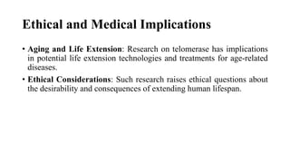 Ethical and Medical Implications
• Aging and Life Extension: Research on telomerase has implications
in potential life extension technologies and treatments for age-related
diseases.
• Ethical Considerations: Such research raises ethical questions about
the desirability and consequences of extending human lifespan.
 