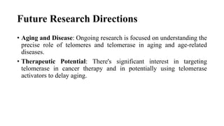 Future Research Directions
• Aging and Disease: Ongoing research is focused on understanding the
precise role of telomeres and telomerase in aging and age-related
diseases.
• Therapeutic Potential: There's significant interest in targeting
telomerase in cancer therapy and in potentially using telomerase
activators to delay aging.
 