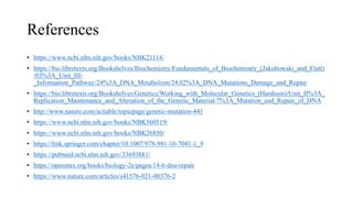 References
• https://www.ncbi.nlm.nih.gov/books/NBK21114/
• https://bio.libretexts.org/Bookshelves/Biochemistry/Fundamentals_of_Biochemistry_(Jakubowski_and_Flatt)
/03%3A_Unit_III-
_Information_Pathway/24%3A_DNA_Metabolism/24.02%3A_DNA_Mutations_Damage_and_Repair
• https://bio.libretexts.org/Bookshelves/Genetics/Working_with_Molecular_Genetics_(Hardison)/Unit_II%3A_
Replication_Maintenance_and_Alteration_of_the_Genetic_Material/7%3A_Mutation_and_Repair_of_DNA
• http://www.nature.com/scitable/topicpage/genetic-mutation-441
• https://www.ncbi.nlm.nih.gov/books/NBK560519/
• https://www.ncbi.nlm.nih.gov/books/NBK26850/
• https://link.springer.com/chapter/10.1007/978-981-16-7041-1_9
• https://pubmed.ncbi.nlm.nih.gov/33693881/
• https://openstax.org/books/biology-2e/pages/14-6-dna-repair
• https://www.nature.com/articles/s41576-021-00376-2
 