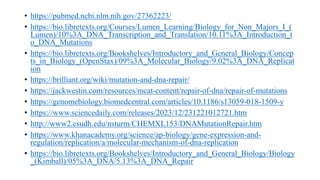 • https://pubmed.ncbi.nlm.nih.gov/27362223/
• https://bio.libretexts.org/Courses/Lumen_Learning/Biology_for_Non_Majors_I_(
Lumen)/10%3A_DNA_Transcription_and_Translation/10.11%3A_Introduction_t
o_DNA_Mutations
• https://bio.libretexts.org/Bookshelves/Introductory_and_General_Biology/Concep
ts_in_Biology_(OpenStax)/09%3A_Molecular_Biology/9.02%3A_DNA_Replicat
ion
• https://brilliant.org/wiki/mutation-and-dna-repair/
• https://jackwestin.com/resources/mcat-content/repair-of-dna/repair-of-mutations
• https://genomebiology.biomedcentral.com/articles/10.1186/s13059-018-1509-y
• https://www.sciencedaily.com/releases/2023/12/231221012721.htm
• http://www2.csudh.edu/nsturm/CHEMXL153/DNAMutationRepair.htm
• https://www.khanacademy.org/science/ap-biology/gene-expression-and-
regulation/replication/a/molecular-mechanism-of-dna-replication
• https://bio.libretexts.org/Bookshelves/Introductory_and_General_Biology/Biology
_(Kimball)/05%3A_DNA/5.13%3A_DNA_Repair
 