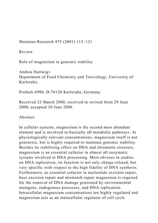 Mutation Research 475 (2001) 113–121
Review
Role of magnesium in genomic stability
Andrea Hartwig∗
Department of Food Chemistry and Toxicology, University of
Karlsruhe,
Profach 6980, D-76128 Karlsruhe, Germany
Received 22 March 2000; received in revised form 29 June
2000; accepted 30 June 2000
Abstract
In cellular systems, magnesium is the second most abundant
element and is involved in basically all metabolic pathways. At
physiologically relevant concentrations, magnesium itself is not
genotoxic, but is highly required to maintain genomic stability.
Besides its stabilizing effect on DNA and chromatin structure,
magnesium is an essential cofactor in almost all enzymatic
systems involved in DNA processing. Most obvious in studies
on DNA replication, its function is not only charge-related, but
very specific with respect to the high fidelity of DNA synthesis.
Furthermore, as essential cofactor in nucleotide excision repair,
base excision repair and mismatch repair magnesium is required
for the removal of DNA damage generated by environmental
mutagens, endogenous processes, and DNA replication.
Intracellular magnesium concentrations are highly regulated and
magnesium acts as an intracellular regulator of cell cycle
 