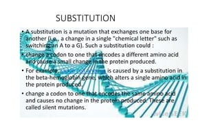 SUBSTITUTION
• A substitution is a mutation that exchanges one base for
another (i.e., a change in a single "chemical letter" such as
switching an A to a G). Such a substitution could :
• change a codon to one that encodes a different amino acid
and cause a small change in the protein produced.
• For example, sickle cell anemia is caused by a substitution in
the beta-hemoglobin gene, which alters a single amino acid in
the protein produced.
• change a codon to one that encodes the same amino acid
and causes no change in the protein produced. These are
called silent mutations.
 