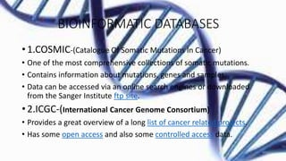BIOINFORMATIC DATABASES
• 1.COSMIC-(Catalogue Of Somatic Mutations In Cancer)
• One of the most comprehensive collections of somatic mutations.
• Contains information about mutations, genes and samples.
• Data can be accessed via an online search engines or downloaded
from the Sanger Institute ftp site.
• 2.ICGC-(International Cancer Genome Consortium)
• Provides a great overview of a long list of cancer related projects.
• Has some open access and also some controlled access data.
 
