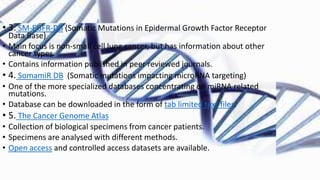 • 3. SM-EGFR-DB (Somatic Mutations in Epidermal Growth Factor Receptor
Data Base)
• Main focus is non-small cell lung cancer, but has information about other
cancer types.
• Contains information published in peer reviewed journals.
• 4. SomamiR DB (Somatic mutations impacting microRNA targeting)
• One of the more specialized databases concentrating on miRNA related
mutations.
• Database can be downloaded in the form of tab limited text files.
• 5. The Cancer Genome Atlas
• Collection of biological specimens from cancer patients.
• Specimens are analysed with different methods.
• Open access and controlled access datasets are available.
 
