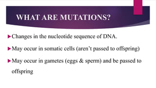 WHAT ARE MUTATIONS?
Changes in the nucleotide sequence of DNA.
May occur in somatic cells (aren’t passed to offspring)
May occur in gametes (eggs & sperm) and be passed to
offspring
 
