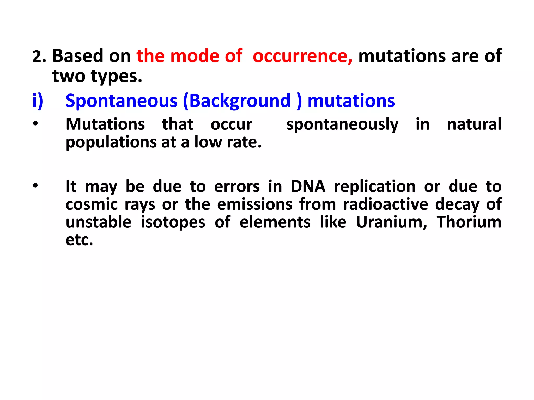 2. Based on the mode of occurrence, mutations are of
two types.
i) Spontaneous (Background ) mutations
• Mutations that occur spontaneously in natural
populations at a low rate.
• It may be due to errors in DNA replication or due to
cosmic rays or the emissions from radioactive decay of
unstable isotopes of elements like Uranium, Thorium
etc.
 