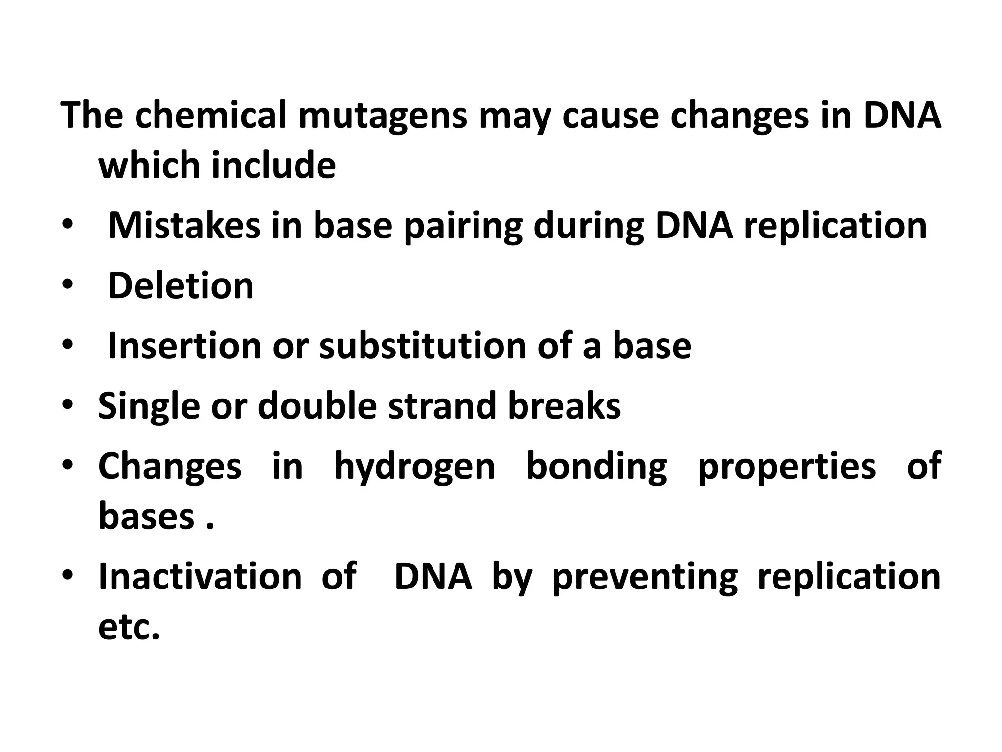 The chemical mutagens may cause changes in DNA
which include
• Mistakes in base pairing during DNA replication
• Deletion
• Insertion or substitution of a base
• Single or double strand breaks
• Changes in hydrogen bonding properties of
bases .
• Inactivation of DNA by preventing replication
etc.
 