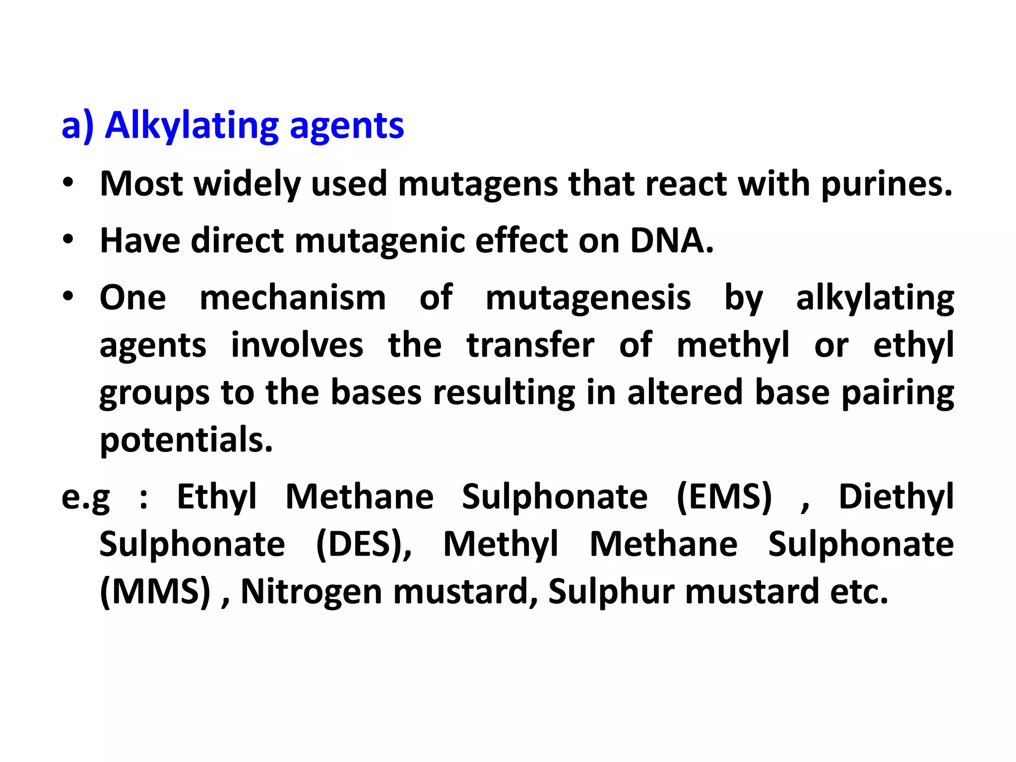 a) Alkylating agents
• Most widely used mutagens that react with purines.
• Have direct mutagenic effect on DNA.
• One mechanism of mutagenesis by alkylating
agents involves the transfer of methyl or ethyl
groups to the bases resulting in altered base pairing
potentials.
e.g : Ethyl Methane Sulphonate (EMS) , Diethyl
Sulphonate (DES), Methyl Methane Sulphonate
(MMS) , Nitrogen mustard, Sulphur mustard etc.
 