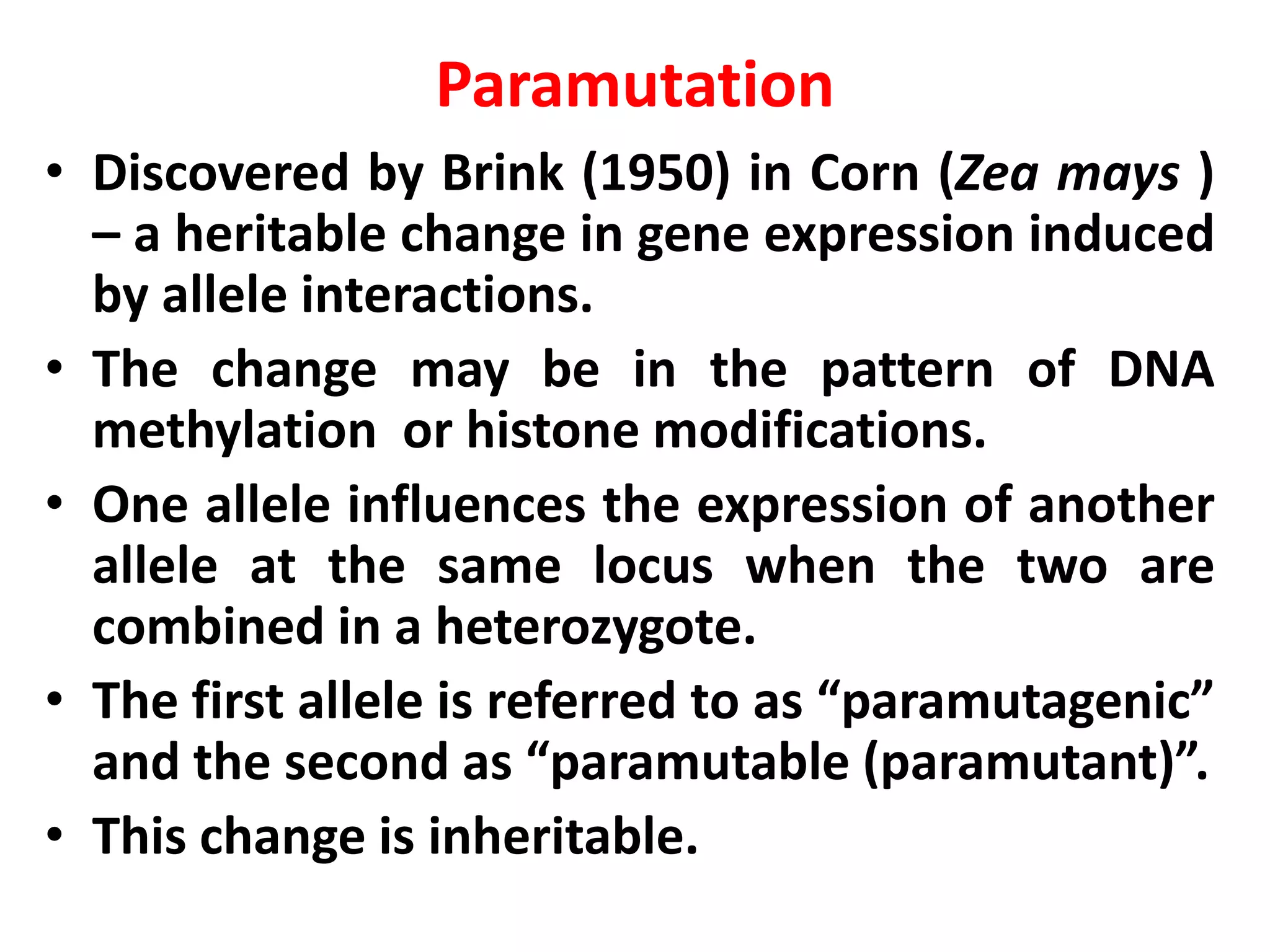 Paramutation
• Discovered by Brink (1950) in Corn (Zea mays )
– a heritable change in gene expression induced
by allele interactions.
• The change may be in the pattern of DNA
methylation or histone modifications.
• One allele influences the expression of another
allele at the same locus when the two are
combined in a heterozygote.
• The first allele is referred to as “paramutagenic”
and the second as “paramutable (paramutant)”.
• This change is inheritable.
 