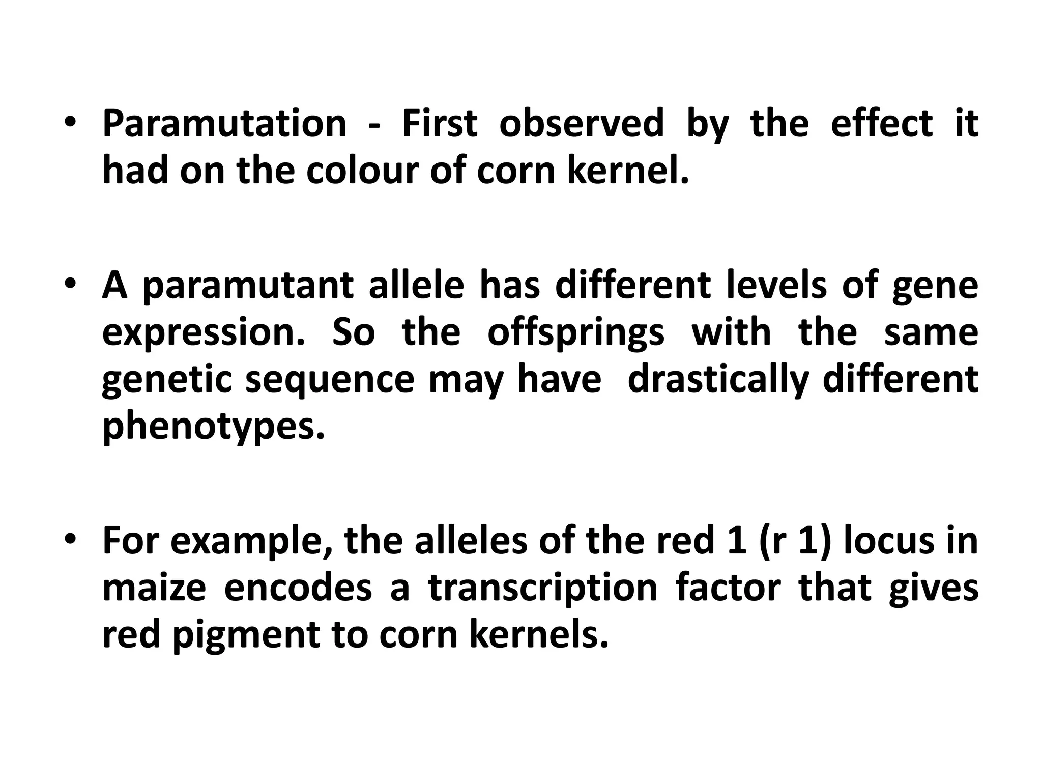 • Paramutation - First observed by the effect it
had on the colour of corn kernel.
• A paramutant allele has different levels of gene
expression. So the offsprings with the same
genetic sequence may have drastically different
phenotypes.
• For example, the alleles of the red 1 (r 1) locus in
maize encodes a transcription factor that gives
red pigment to corn kernels.
 