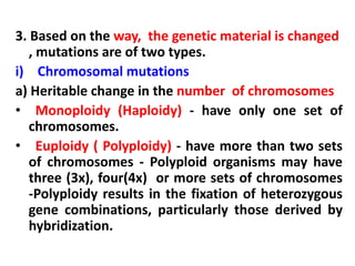 3. Based on the way, the genetic material is changed
, mutations are of two types.
i) Chromosomal mutations
a) Heritable change in the number of chromosomes
• Monoploidy (Haploidy) - have only one set of
chromosomes.
• Euploidy ( Polyploidy) - have more than two sets
of chromosomes - Polyploid organisms may have
three (3x), four(4x) or more sets of chromosomes
-Polyploidy results in the fixation of heterozygous
gene combinations, particularly those derived by
hybridization.
 