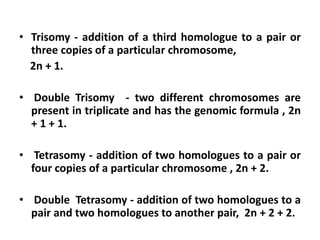 • Trisomy - addition of a third homologue to a pair or
three copies of a particular chromosome,
2n + 1.
• Double Trisomy - two different chromosomes are
present in triplicate and has the genomic formula , 2n
+ 1 + 1.
• Tetrasomy - addition of two homologues to a pair or
four copies of a particular chromosome , 2n + 2.
• Double Tetrasomy - addition of two homologues to a
pair and two homologues to another pair, 2n + 2 + 2.
 