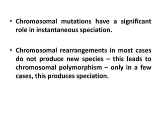 • Chromosomal mutations have a significant
role in instantaneous speciation.
• Chromosomal rearrangements in most cases
do not produce new species – this leads to
chromosomal polymorphism – only in a few
cases, this produces speciation.
 
