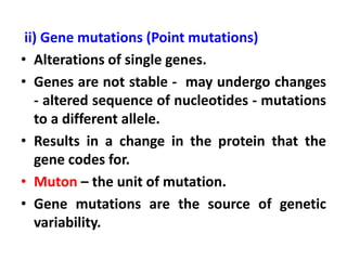 ii) Gene mutations (Point mutations)
• Alterations of single genes.
• Genes are not stable - may undergo changes
- altered sequence of nucleotides - mutations
to a different allele.
• Results in a change in the protein that the
gene codes for.
• Muton – the unit of mutation.
• Gene mutations are the source of genetic
variability.
 