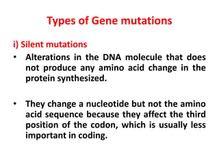 Types of Gene mutations
i) Silent mutations
• Alterations in the DNA molecule that does
not produce any amino acid change in the
protein synthesized.
• They change a nucleotide but not the amino
acid sequence because they affect the third
position of the codon, which is usually less
important in coding.
 