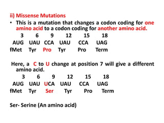 ii) Missense Mutations
• This is a mutation that changes a codon coding for one
amino acid to a codon coding for another amino acid.
3 6 9 12 15 18
AUG UAU CCA UAU CCA UAG
fMet Tyr Pro Tyr Pro Term
Here, a C to U change at position 7 will give a different
amino acid.
3 6 9 12 15 18
AUG UAU UCA UAU CCA UAG
fMet Tyr Ser Tyr Pro Term
Ser- Serine (An amino acid)
 