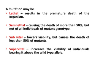 A mutation may be
• Lethal – results in the premature death of the
organism.
• Semilethal – causing the death of more than 50%, but
not of all individuals of mutant genotype.
• Sub vital – lowers viability, but causes the death of
less than 50% of mutants.
• Supervital – increases the viability of individuals
bearing it above the wild type allele.
 
