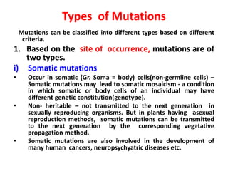 Types of Mutations
Mutations can be classified into different types based on different
criteria.
1. Based on the site of occurrence, mutations are of
two types.
i) Somatic mutations
• Occur in somatic (Gr. Soma = body) cells(non-germline cells) –
Somatic mutations may lead to somatic mosaicism - a condition
in which somatic or body cells of an individual may have
different genetic constitution(genotype).
• Non- heritable – not transmitted to the next generation in
sexually reproducing organisms. But in plants having asexual
reproduction methods, somatic mutations can be transmitted
to the next generation by the corresponding vegetative
propagation method.
• Somatic mutations are also involved in the development of
many human cancers, neuropsychyatric diseases etc.
 