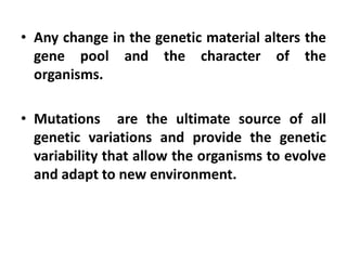 • Any change in the genetic material alters the
gene pool and the character of the
organisms.
• Mutations are the ultimate source of all
genetic variations and provide the genetic
variability that allow the organisms to evolve
and adapt to new environment.
 