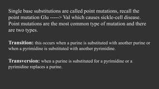 Single base substitutions are called point mutations, recall the
point mutation Glu -----> Val which causes sickle-cell disease.
Point mutations are the most common type of mutation and there
are two types.
Transition: this occurs when a purine is substituted with another purine or
when a pyrimidine is substituted with another pyrimidine.
Transversion: when a purine is substituted for a pyrimidine or a
pyrimidine replaces a purine.
 
