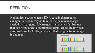 DEFINITION
A mutation occurs when a DNA gene is damaged or
changed in such a way as to alter the genetic message
carried by that gene. A Mutagen is an agent of substance
that can bring about a permanent alteration to the physical
composition of a DNA gene such that the genetic message
is changed.
 