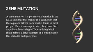 GENE MUTATION
A gene mutation is a permanent alteration in the
DNA sequence that makes up a gene, such that
the sequence differs from what is found in most
people. Mutations range in size; they can affect
anywhere from a single DNA building block
(base pair) to a large segment of a chromosome
that includes multiple genes
 