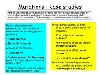 Mutations – case studies Aim :  to understand how mutations in the DNA can have serious consequences for protein structure and to understand how selective pressures can amplify allele frequencies in a population.  To brush up on synoptic knowledge of protein structure ,[object Object],[object Object],[object Object],[object Object],[object Object],[object Object],[object Object],[object Object],[object Object],[object Object],[object Object],[object Object],[object Object]
